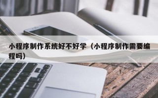 东平小程序制作系统好不好学（小程序制作需要编程吗）