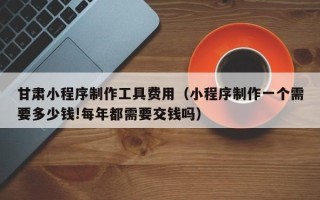 东平甘肃小程序制作工具费用（小程序制作一个需要多少钱!每年都需要交钱吗）