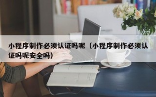 东平小程序制作必须认证吗呢（小程序制作必须认证吗呢安全吗）