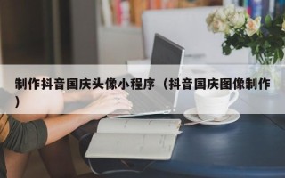 东平制作抖音国庆头像小程序（抖音国庆图像制作）