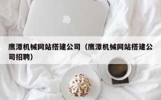东平鹰潭机械网站搭建公司（鹰潭机械网站搭建公司招聘）