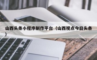 东平山西头条小程序制作平台（山西视点今日头条）
